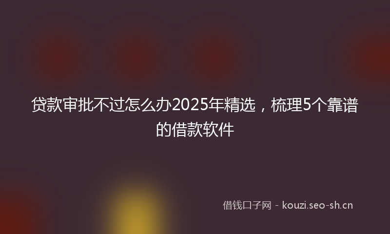 贷款审批不过怎么办2025年精选，梳理5个靠谱的借款软件