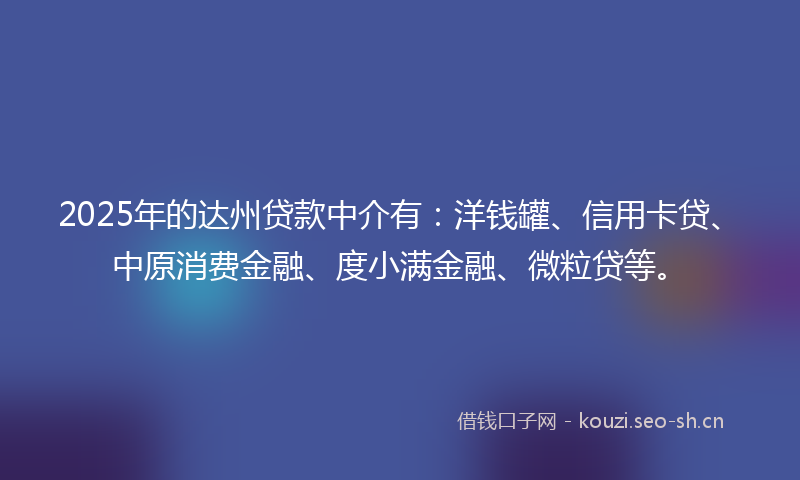 2025年的达州贷款中介有：洋钱罐、信用卡贷、中原消费金融、度小满金融、微粒贷等。