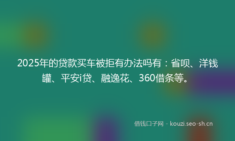 2025年的贷款买车被拒有办法吗有：省呗、洋钱罐、平安i贷、融逸花、360借条等。