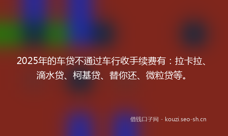 2025年的车贷不通过车行收手续费有：拉卡拉、滴水贷、柯基贷、替你还、微粒贷等。