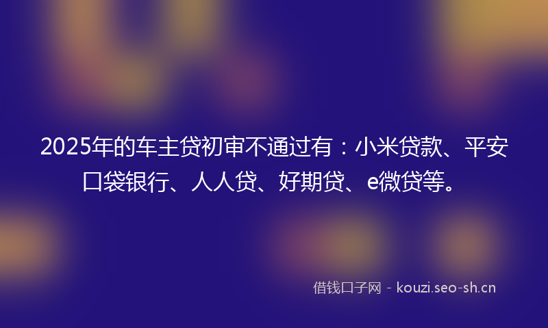 2025年的车主贷初审不通过有：小米贷款、平安口袋银行、人人贷、好期贷、e微贷等。