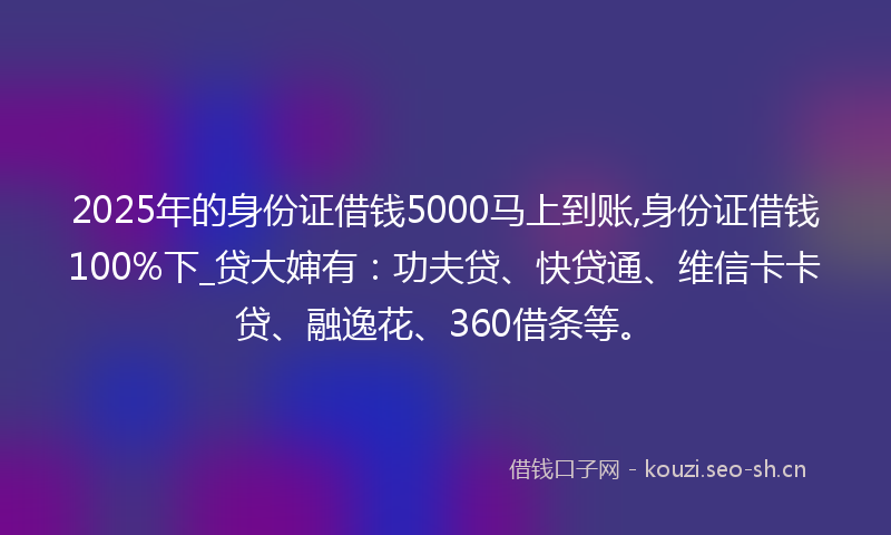 2025年的身份证借钱5000马上到账,身份证借钱100%下_贷大婶有：功夫贷、快贷通、维信卡卡贷、融逸花、360借条等。