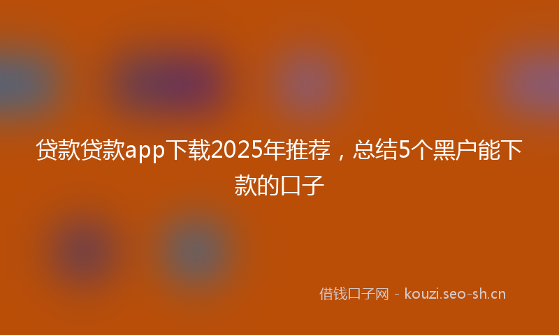贷款贷款app下载2025年推荐，总结5个黑户能下款的口子