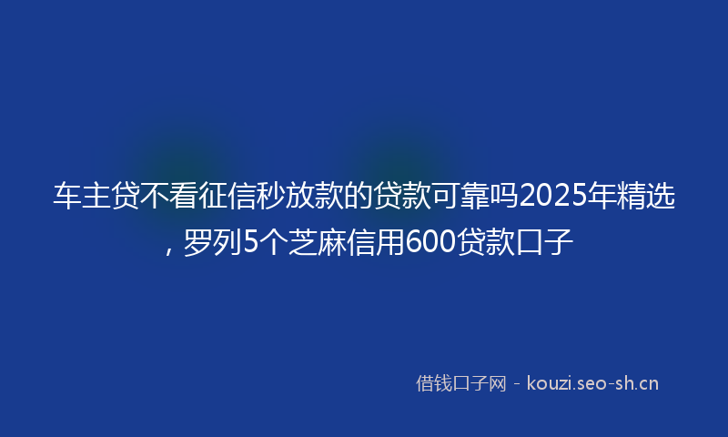 车主贷不看征信秒放款的贷款可靠吗2025年精选,罗列5个芝麻信用600贷款口子