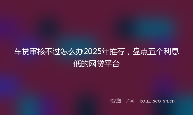 车贷审核不过怎么办2025年推荐，盘点五个利息低的网贷平台