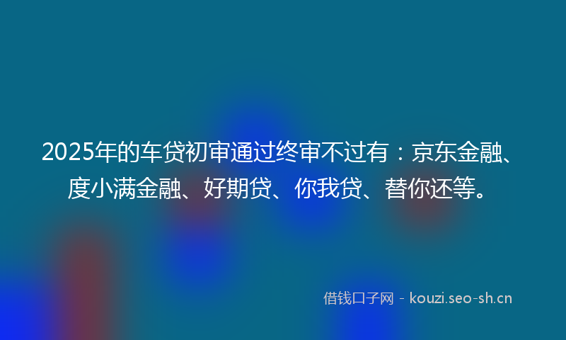 2025年的车贷初审通过终审不过有：京东金融、度小满金融、好期贷、你我贷、替你还等。