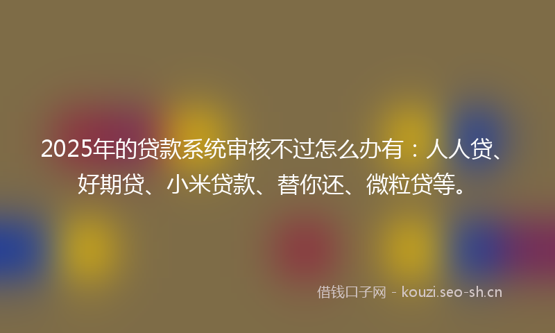 2025年的贷款系统审核不过怎么办有：人人贷、好期贷、小米贷款、替你还、微粒贷等。