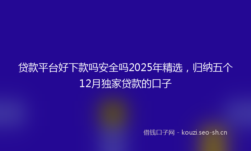 贷款平台好下款吗安全吗2025年精选，归纳五个12月独家贷款的口子