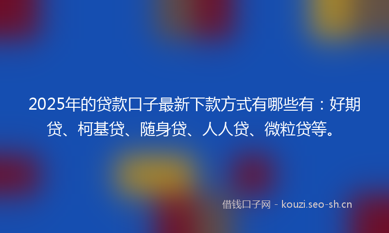 2025年的贷款口子最新下款方式有哪些有：好期贷、柯基贷、随身贷、人人贷、微粒贷等。