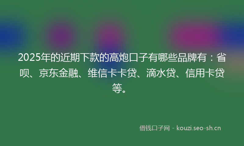 2025年的近期下款的高炮口子有哪些品牌有：省呗、京东金融、维信卡卡贷、滴水贷、信用卡贷等。