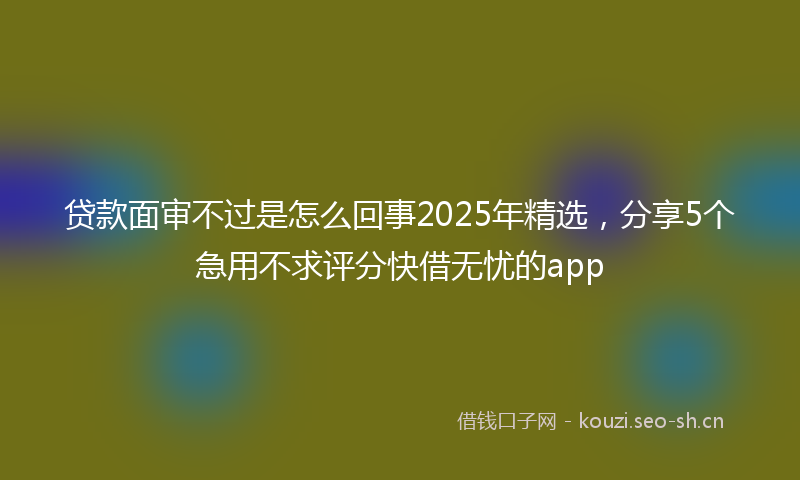 贷款面审不过是怎么回事2025年精选,分享5个急用不求评分快借无忧的app