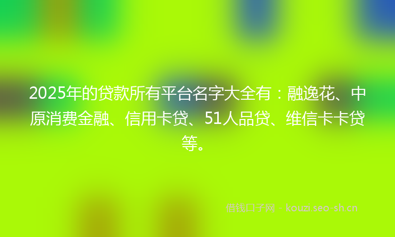 2025年的贷款所有平台名字大全有：融逸花、中原消费金融、信用卡贷、51人品贷、维信卡卡贷等。