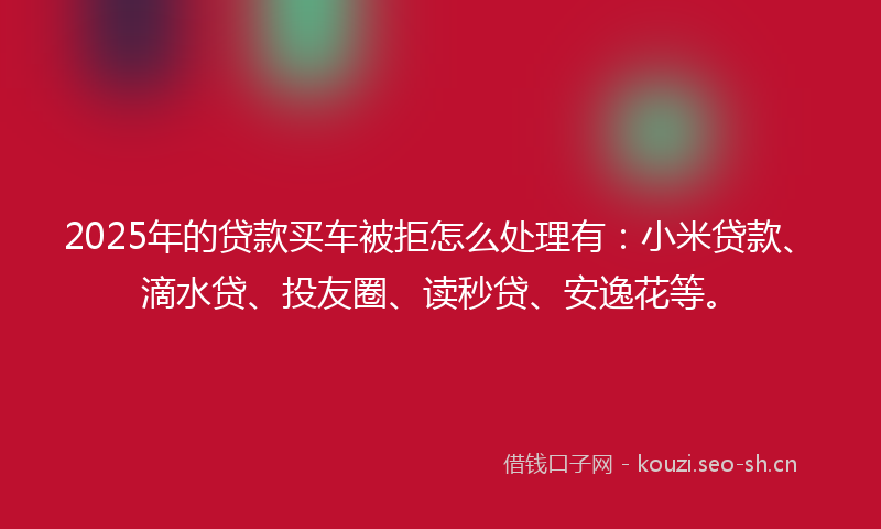 2025年的贷款买车被拒怎么处理有：小米贷款、滴水贷、投友圈、读秒贷、安逸花等。