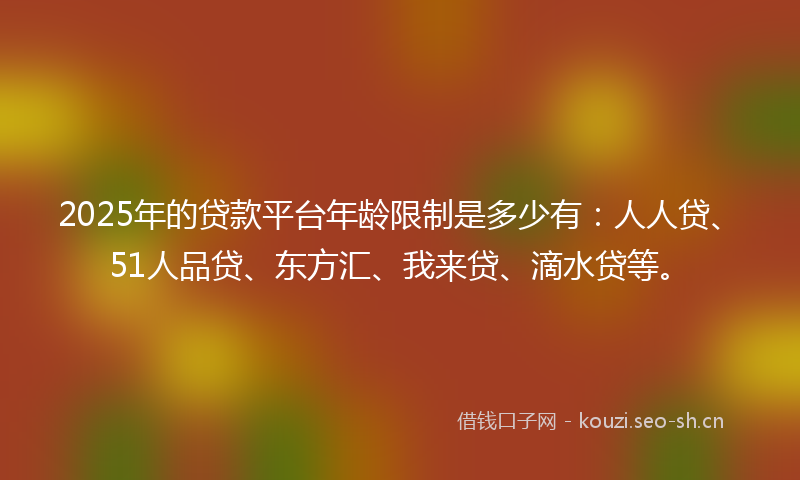 2025年的贷款平台年龄限制是多少有：人人贷、51人品贷、东方汇、我来贷、滴水贷等。