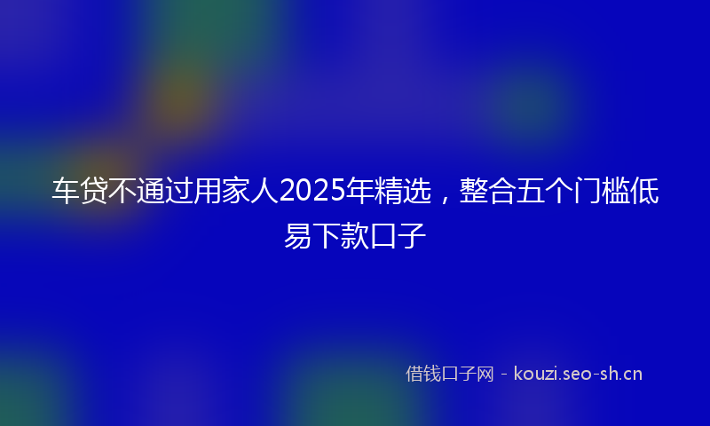 车贷不通过用家人2025年精选，整合五个门槛低易下款口子