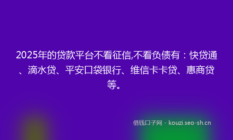 2025年的贷款平台不看征信,不看负债有：快贷通、滴水贷、平安口袋银行、维信卡卡贷、惠商贷等。