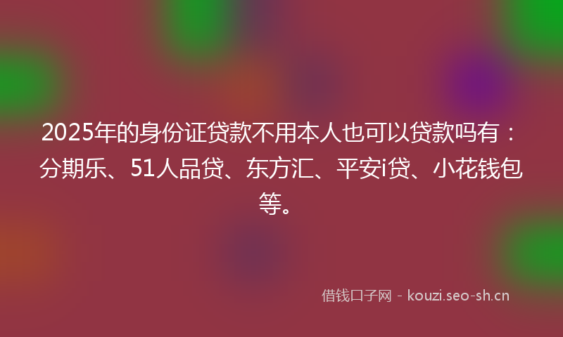 2025年的身份证贷款不用本人也可以贷款吗有:分期乐、51人品贷、东方汇、平安i贷、小花钱包等。