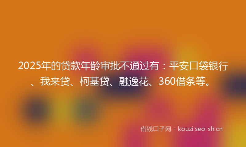 2025年的贷款年龄审批不通过有：平安口袋银行、我来贷、柯基贷、融逸花、360借条等。