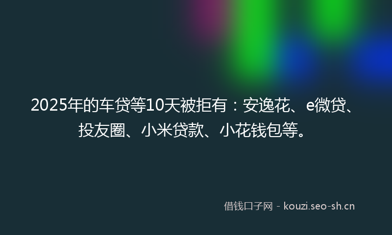 2025年的车贷等10天被拒有：安逸花、e微贷、投友圈、小米贷款、小花钱包等。