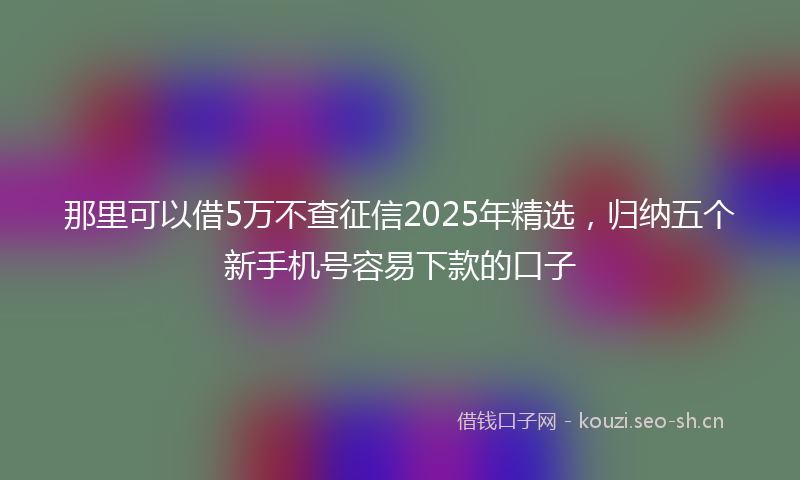那里可以借5万不查征信2025年精选，归纳五个新手机号容易下款的口子