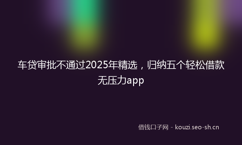 车贷审批不通过2025年精选，归纳五个轻松借款无压力app