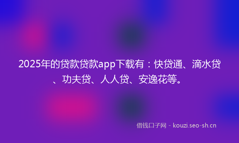 2025年的贷款贷款app下载有：快贷通、滴水贷、功夫贷、人人贷、安逸花等。