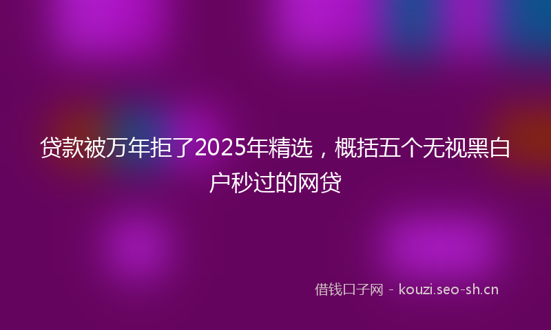 贷款被万年拒了2025年精选，概括五个无视黑白户秒过的网贷