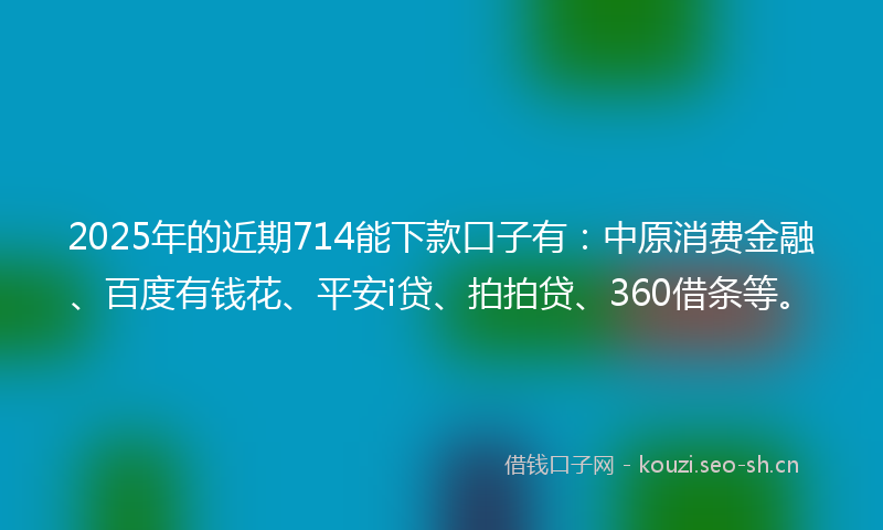 2025年的近期714能下款口子有：中原消费金融、百度有钱花、平安i贷、拍拍贷、360借条等。