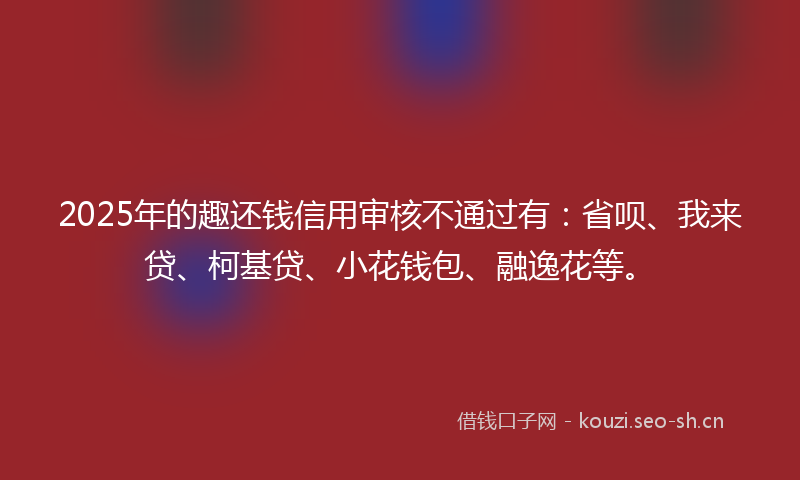 2025年的趣还钱信用审核不通过有:省呗、我来贷、柯基贷、小花钱包、融逸花等。