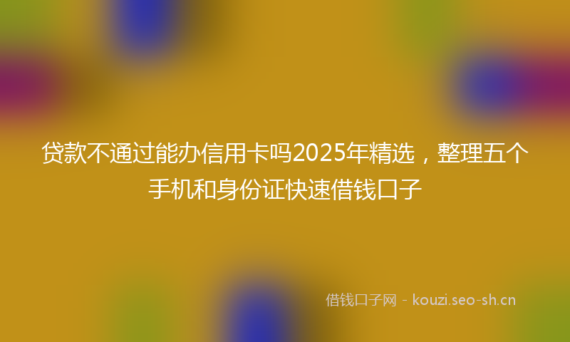 贷款不通过能办信用卡吗2025年精选，整理五个手机和身份证快速借钱口子