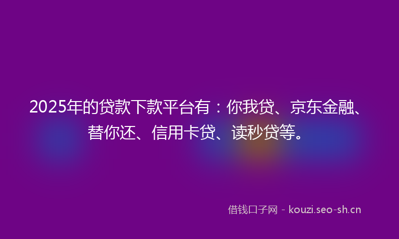 2025年的贷款下款平台有：你我贷、京东金融、替你还、信用卡贷、读秒贷等。