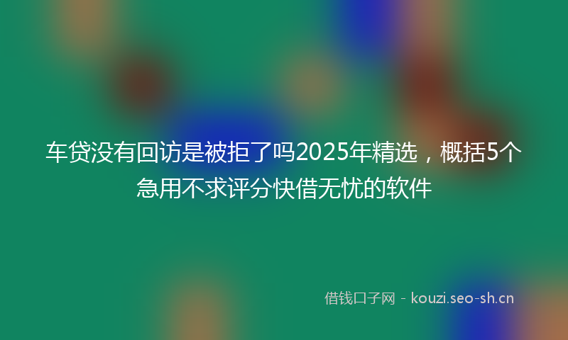 车贷没有回访是被拒了吗2025年精选，概括5个急用不求评分快借无忧的软件
