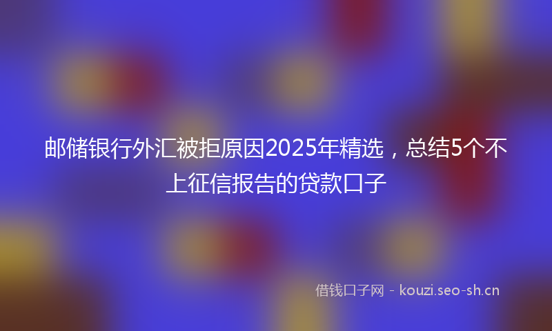 邮储银行外汇被拒原因2025年精选，总结5个不上征信报告的贷款口子
