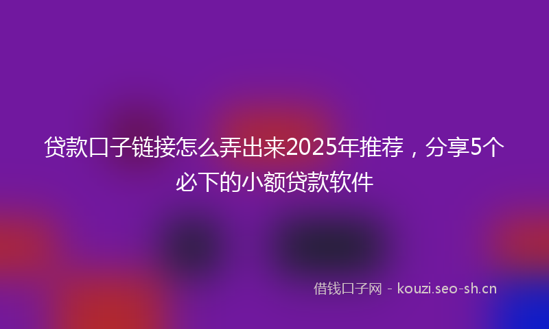 贷款口子链接怎么弄出来2025年推荐，分享5个必下的小额贷款软件