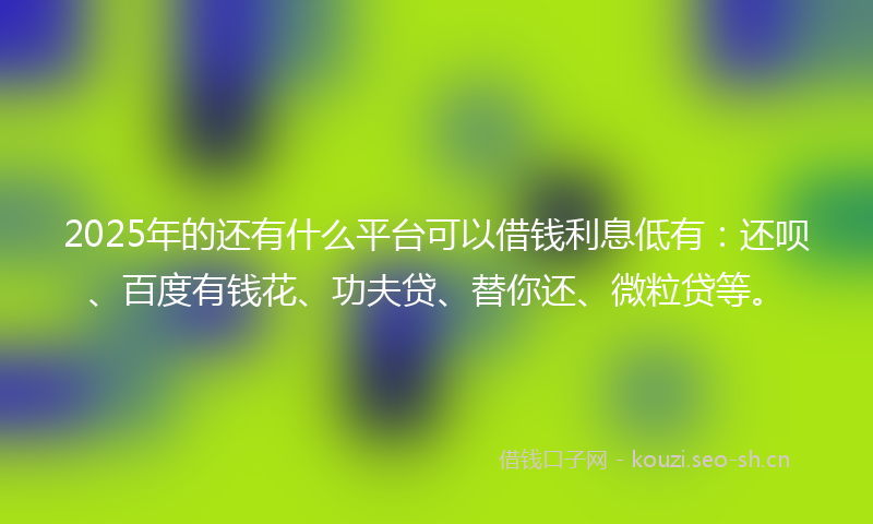 2025年的还有什么平台可以借钱利息低有：还呗、百度有钱花、功夫贷、替你还、微粒贷等。