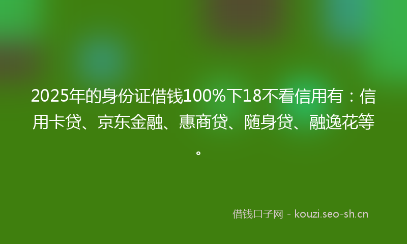 2025年的身份证借钱100%下18不看信用有:信用卡贷、京东金融、惠商贷、随身贷、融逸花等。