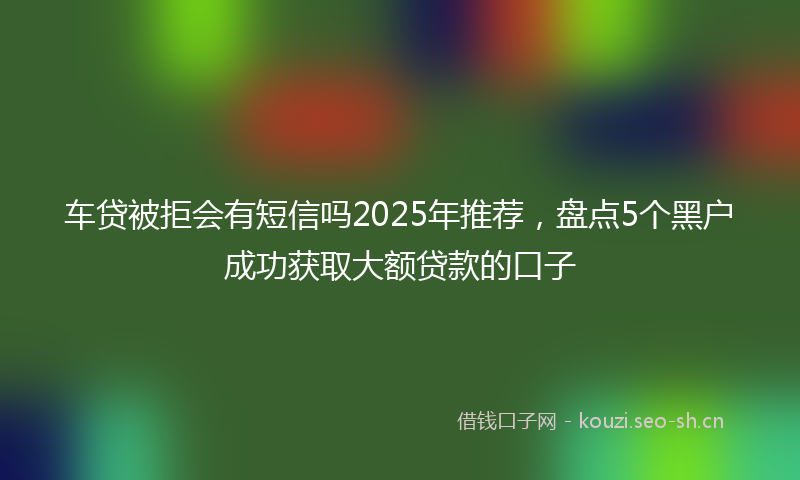 车贷被拒会有短信吗2025年推荐，盘点5个黑户成功获取大额贷款的口子
