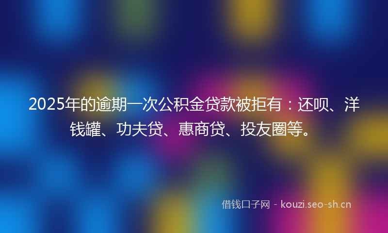 2025年的逾期一次公积金贷款被拒有：还呗、洋钱罐、功夫贷、惠商贷、投友圈等。