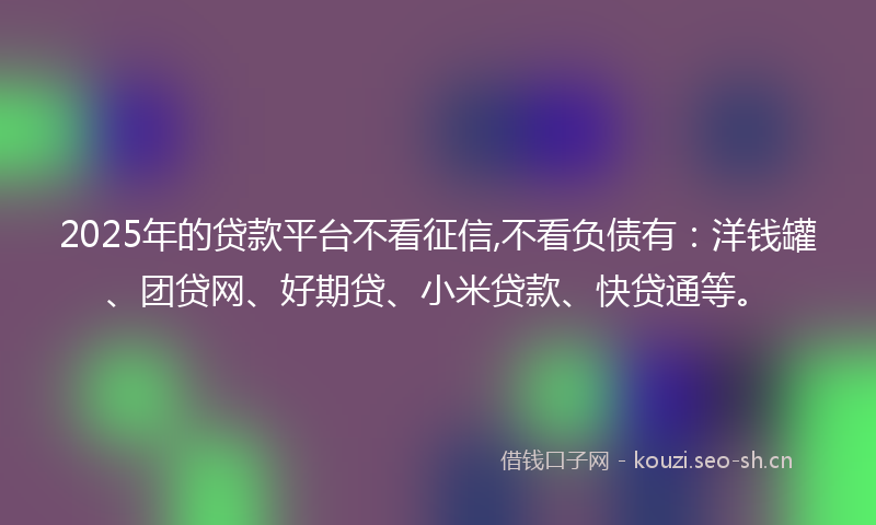 2025年的贷款平台不看征信,不看负债有：洋钱罐、团贷网、好期贷、小米贷款、快贷通等。