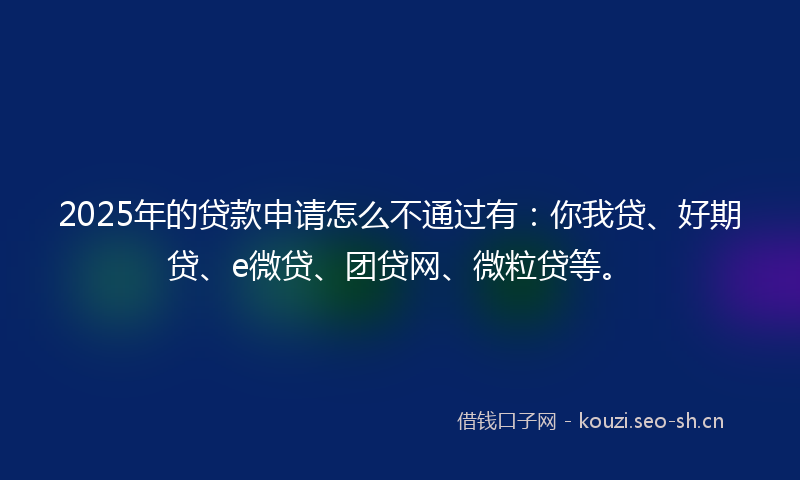 2025年的贷款申请怎么不通过有：你我贷、好期贷、e微贷、团贷网、微粒贷等。