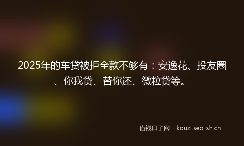 2025年的车贷被拒全款不够有：安逸花、投友圈、你我贷、替你还、微粒贷等。
