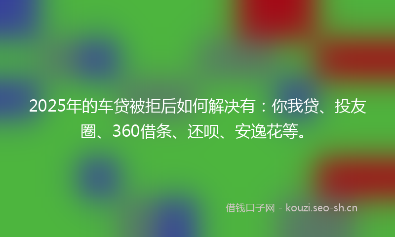 2025年的车贷被拒后如何解决有:你我贷、投友圈、360借条、还呗、安逸花等。