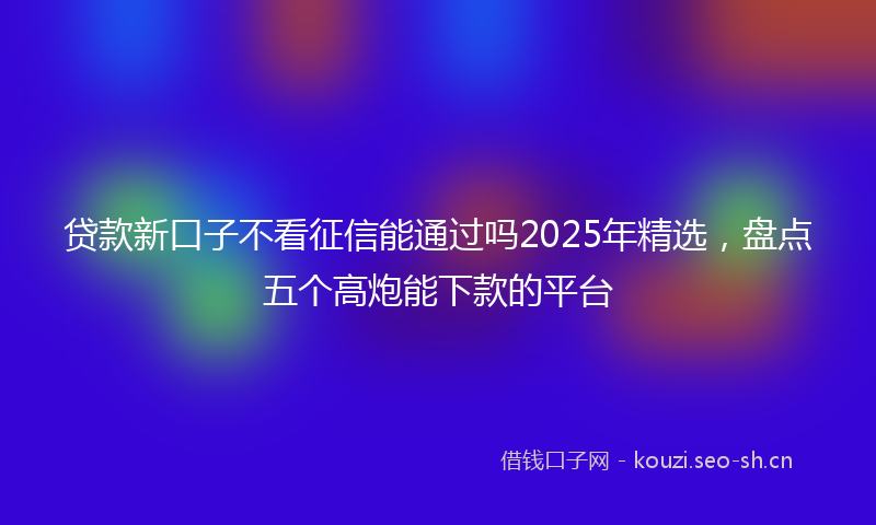 贷款新口子不看征信能通过吗2025年精选，盘点五个高炮能下款的平台