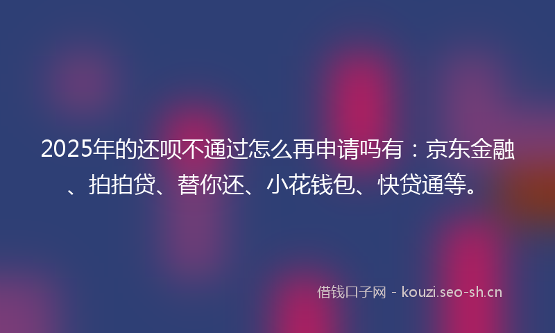 2025年的还呗不通过怎么再申请吗有：京东金融、拍拍贷、替你还、小花钱包、快贷通等。
