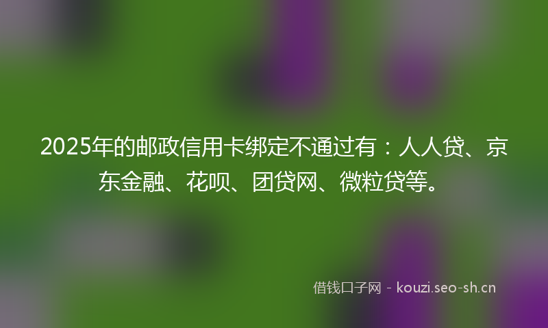 2025年的邮政信用卡绑定不通过有：人人贷、京东金融、花呗、团贷网、微粒贷等。