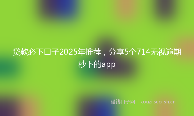 贷款必下口子2025年推荐，分享5个714无视逾期秒下的app