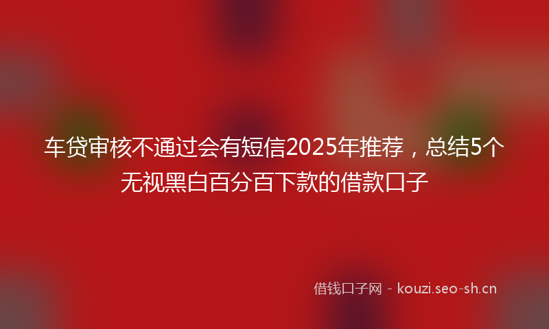 车贷审核不通过会有短信2025年推荐，总结5个无视黑白百分百下款的借款口子