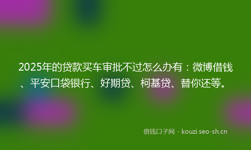 2025年的贷款买车审批不过怎么办有：微博借钱、平安口袋银行、好期贷、柯基贷、替你还等。