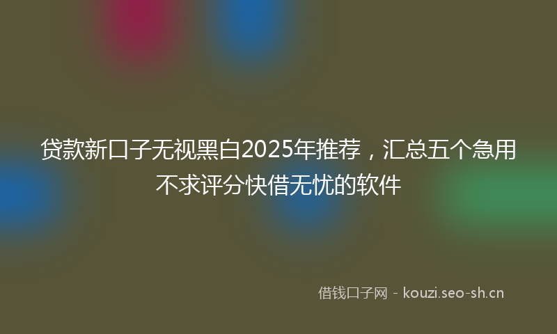 贷款新口子无视黑白2025年推荐，汇总五个急用不求评分快借无忧的软件