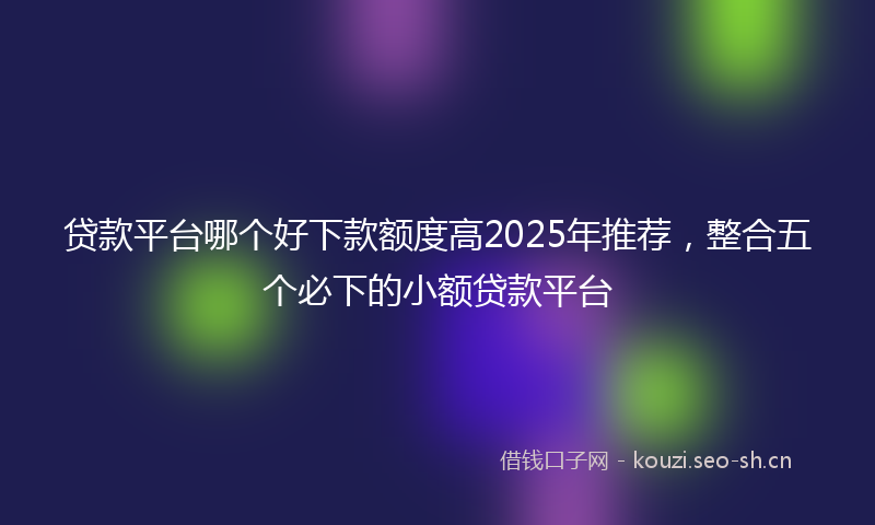 贷款平台哪个好下款额度高2025年推荐，整合五个必下的小额贷款平台